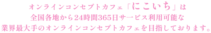 オンラインコンセプトカフェ「にこいち」は全国各地から24時間365日サ一ビス利用可能な業界最大手のオンラインコンセプトカフェを目指しております。